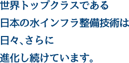 世界トップクラスである 日本の水インフラ整備技術は 日々、さらに 進化し続けています。